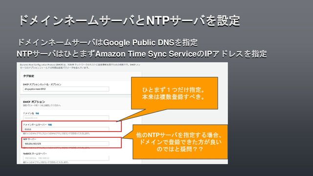 ドメインネームサーバはGoogle Public DNSを指定
NTPサーバはひとまずAmazon Time Sync ServiceのIPアドレスを指定
ドメインネームサーバとNTPサーバを設定
ひとまず１つだけ指定。
本来は複数登録すべき。
他のNTPサーバを指定する場合、
ドメインで登録できた方が良い
のではと疑問？？

