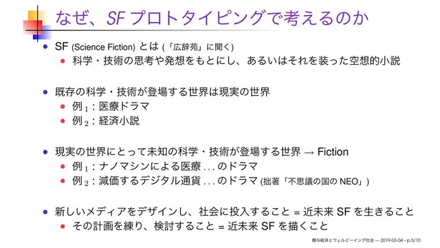 ͳͥɺSF ϓϩτλΠϐϯάͰߟ͑Δͷ͔
SF (Science Fiction) ͱ͸ (ʮ޿ࣙԓʯʹฉ͘)
Պֶɾٕज़ͷࢥߟ΍ൃ૝Λ΋ͱʹ͠ɺ͋Δ͍͸ͦΕΛ૷ۭͬͨ૝తখઆ
طଘͷՊֶɾٕज़͕ొ৔͢Δੈք͸ݱ࣮ͷੈք
ྫ 1
: ҩྍυϥϚ
ྫ 2
: ܦࡁখઆ
ݱ࣮ͷੈքʹͱͬͯະ஌ͷՊֶɾٕज़͕ొ৔͢Δੈք → Fiction
ྫ 1
: φϊϚγϯʹΑΔҩྍ
. . .
ͷυϥϚ
ྫ 2
: ݮՁ͢Δσδλϧ௨՟
. . .
ͷυϥϚ (੿ஶʮෆࢥٞͷࠃͷ NEOʯ)
৽͍͠ϝσΟΞΛσβΠϯ͠ɺࣾձʹ౤ೖ͢Δ͜ͱ = ۙະདྷ SF Λੜ͖Δ͜ͱ
ͦͷܭըΛ࿅Γɺݕ౼͢Δ͜ͱ = ۙະདྷ SF Λඳ͘͜ͱ
ଃ༩ܦࡁͱ΢ΣϧϏʔΠϯάࣾձ — 2019-03-04 – p.5/10
