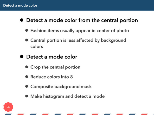 Detect a mode color
• Detect a mode color from the central portion
• Fashion items usually appear in center of photo
• Central portion is less affected by background
colors
• Detect a mode color
• Crop the central portion
• Reduce colors into 8
• Composite background mask
• Make histogram and detect a mode

