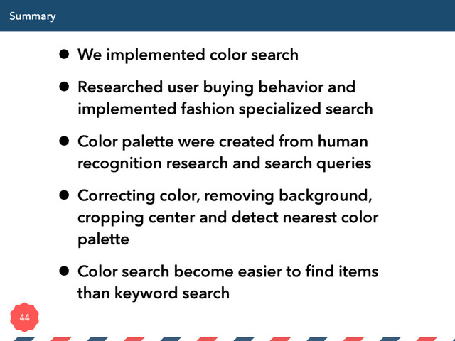 Summary
• We implemented color search
• Researched user buying behavior and
implemented fashion specialized search
• Color palette were created from human
recognition research and search queries
• Correcting color, removing background,
cropping center and detect nearest color
palette
• Color search become easier to ﬁnd items
than keyword search

