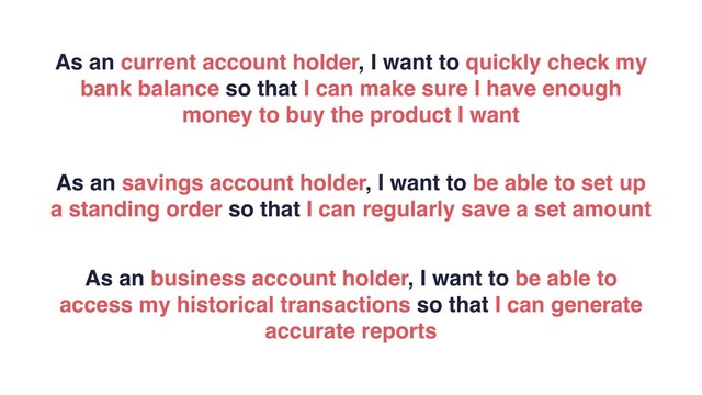 As an current account holder, I want to quickly check my
bank balance so that I can make sure I have enough
money to buy the product I want
As an savings account holder, I want to be able to set up
a standing order so that I can regularly save a set amount
As an business account holder, I want to be able to
access my historical transactions so that I can generate
accurate reports
