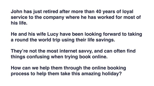 John has just retired after more than 40 years of loyal
service to the company where he has worked for most of
his life.
He and his wife Lucy have been looking forward to taking
a round the world trip using their life savings.
They’re not the most internet savvy, and can often ﬁnd
things confusing when trying book online.
How can we help them through the online booking
process to help them take this amazing holiday?
