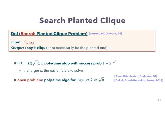 Search Planted Clique
11
Input :


Output : any -clique (not necessarily be the planted one)
Gn,1/2,k
k
Def (Search Planted Clique Problem)
•If , poly-time algo with success prob
‣ the larger , the easier it it is to solve


•open problem: poly-time algo for
k = Ω( n) ∃ 1 − 2−n0.1
k
log n ≪ k ≪ n
[Jerrum, 92][Kučera, 95]
[Alon, Krivelevich, Sudakov, 98]
[Dekel, Gurel-Gurevich, Peres, 2014]
