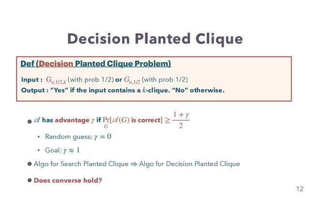 Decision Planted Clique
12
Input : (with prob 1/2) or (with prob 1/2)
Output : “Yes” if the input contains a -clique. “No” otherwise.
Gn,1/2,k
Gn,1/2
k
Def (Decision Planted Clique Problem)
• has advantage if
‣ Random guess:


‣ Goal:


•Algo for Search Planted Clique Algo for Decision Planted Clique
•Does converse hold?
𝒜
γ Pr
G
[
𝒜
(G) is correct] ≥
1 + γ
2
γ = 0
γ ≈ 1
⇒
