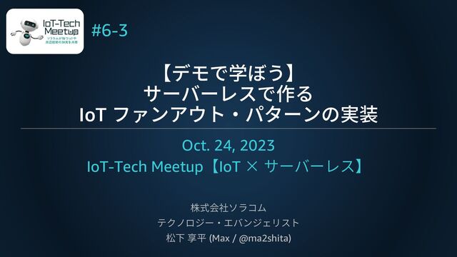 【デモで学ぼう】
サーバーレスで作る
IoT ファンアウト・パターンの実装
Oct. 24, 2023
IoT-Tech Meetup【IoT × サーバーレス】
株式会社ソラコム
テクノロジー・エバンジェリスト
松下 享平 (Max / @ma2shita)
#6-3
