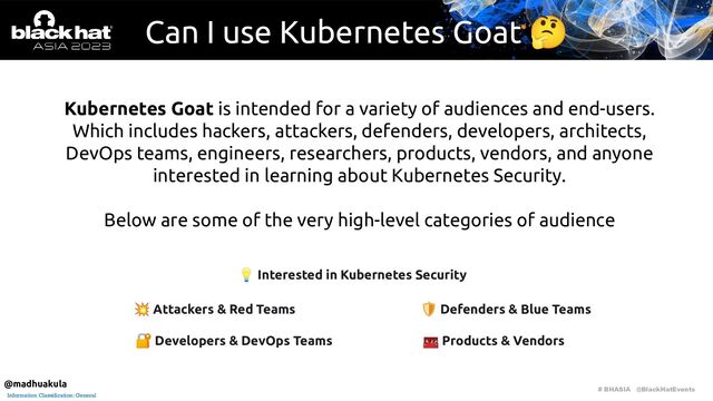 # BHASIA @BlackHatEvents
Information Classification: General
Can I use Kubernetes Goat 🤔
Kubernetes Goat is intended for a variety of audiences and end-users.
Which includes hackers, attackers, defenders, developers, architects,
DevOps teams, engineers, researchers, products, vendors, and anyone
interested in learning about Kubernetes Security.
Below are some of the very high-level categories of audience
💥 Attackers & Red Teams 🛡 Defenders & Blue Teams
🧰 Products & Vendors
🔐 Developers & DevOps Teams
💡 Interested in Kubernetes Security
@madhuakula
