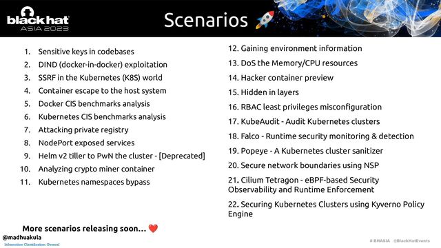 # BHASIA @BlackHatEvents
Information Classification: General
Scenarios 🚀
1. Sensitive keys in codebases
2. DIND (docker-in-docker) exploitation
3. SSRF in the Kubernetes (K8S) world
4. Container escape to the host system
5. Docker CIS benchmarks analysis
6. Kubernetes CIS benchmarks analysis
7. Attacking private registry
8. NodePort exposed services
9. Helm v2 tiller to PwN the cluster - [Deprecated]
10. Analyzing crypto miner container
11. Kubernetes namespaces bypass
12. Gaining environment information
13. DoS the Memory/CPU resources
14. Hacker container preview
15. Hidden in layers
16. RBAC least privileges misconﬁguration
17. KubeAudit - Audit Kubernetes clusters
18. Falco - Runtime security monitoring & detection
19. Popeye - A Kubernetes cluster sanitizer
20. Secure network boundaries using NSP
21. Cilium Tetragon - eBPF-based Security
Observability and Runtime Enforcement
22. Securing Kubernetes Clusters using Kyverno Policy
Engine
More scenarios releasing soon… ❤
@madhuakula
