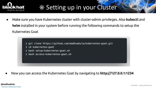 # BHASIA @BlackHatEvents
Information Classification: General
● Make sure you have Kubernetes cluster with cluster-admin privileges. Also kubectl and
helm installed in your system before running the following commands to setup the
Kubernetes Goat
⎈ Setting up in your Cluster
● Now you can access the Kubernetes Goat by navigating to http://127.0.0.1:1234
@madhuakula

