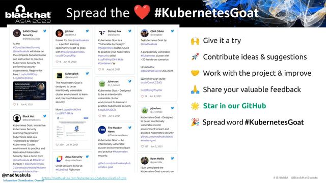 # BHASIA @BlackHatEvents
Information Classification: General
🙌 Give it a try
🚀 Contribute ideas & suggestions
🤝 Work with the project & improve
🙏 Share your valuable feedback
🌟 Star in our GitHub
🎉 Spread word #KubernetesGoat
Spread the ❤ #KubernetesGoat
https://madhuakula.com/kubernetes-goat/docs/wall-of-love
@madhuakula
