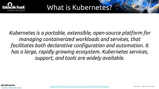 # BHASIA @BlackHatEvents
Information Classification: General
What is Kubernetes?
Kubernetes is a portable, extensible, open-source platform for
managing containerized workloads and services, that
facilitates both declarative conﬁguration and automation. It
has a large, rapidly growing ecosystem. Kubernetes services,
support, and tools are widely available.
https://kubernetes.io/docs/concepts/overview/what-is-kubernetes/
@madhuakula
