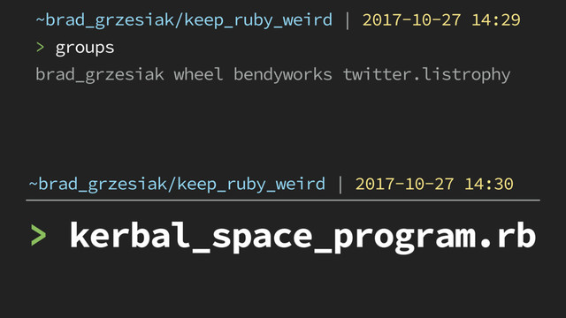 > kerbal_space_program.rb
~brad_grzesiak/keep_ruby_weird | 2017-10-27 14:30
~brad_grzesiak/keep_ruby_weird | 2017-10-27 14:29
> groups
brad_grzesiak wheel bendyworks twitter.listrophy
