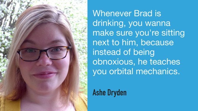 Whenever Brad is
drinking, you wanna
make sure you're sitting
next to him, because
instead of being
obnoxious, he teaches
you orbital mechanics.
Ashe Dryden
