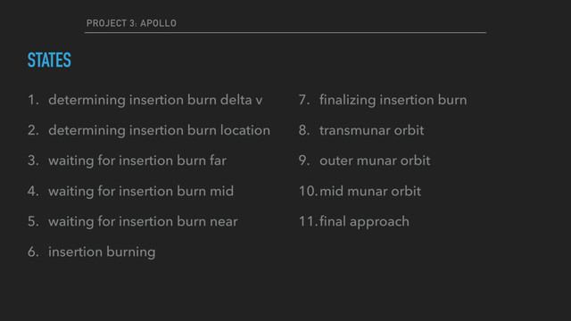 PROJECT 3: APOLLO
STATES
1. determining insertion burn delta v
2. determining insertion burn location
3. waiting for insertion burn far
4. waiting for insertion burn mid
5. waiting for insertion burn near
6. insertion burning
7. ﬁnalizing insertion burn
8. transmunar orbit
9. outer munar orbit
10.mid munar orbit
11.ﬁnal approach
