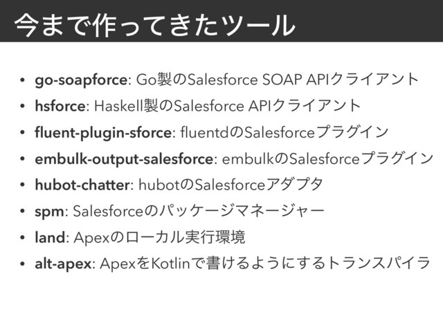 ࠓ·Ͱ࡞͖ͬͯͨπʔϧ
• go-soapforce: Go੡ͷSalesforce SOAP APIΫϥΠΞϯτ
• hsforce: Haskell੡ͷSalesforce APIΫϥΠΞϯτ
• ﬂuent-plugin-sforce: ﬂuentdͷSalesforceϓϥάΠϯ
• embulk-output-salesforce: embulkͷSalesforceϓϥάΠϯ
• hubot-chatter: hubotͷSalesforceΞμϓλ
• spm: SalesforceͷύοέʔδϚωʔδϟʔ
• land: ApexͷϩʔΧϧ࣮ߦ؀ڥ
• alt-apex: ApexΛKotlinͰॻ͚ΔΑ͏ʹ͢ΔτϥϯεύΠϥ

