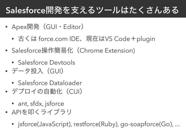 Salesforce։ൃΛࢧ͑Δπʔϧ͸ͨ͘͞Μ͋Δ
• Apex։ൃʢGUIɾEditorʣ
• ݹ͘͸ force.com IDEɺݱࡏ͸VS Codeʴplugin
• Salesforceૢ࡞؆қԽʢChrome Extension)
• Salesforce Devtools
• σʔλ౤ೖʢGUIʣ
• Salesforce Dataloader
• σϓϩΠͷࣗಈԽʢCUIʣ
• ant, sfdx, jsforce
• APIΛୟ͘ϥΠϒϥϦ
• jsforce(JavaScript), restforce(Ruby), go-soapforce(Go), ...
