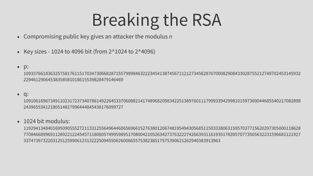 Breaking the RSA
• Compromising public key gives an attacker the modulus n
• Key sizes - 1024 to 4096 bit (from 2^1024 to 2^4096)
• p:
109337661836325758176115170347306682871557999846322234541387456711212734562876700082908433028755212749702453145932
22946129064538358581018615539828479146469
• q:
109106169673491102317237340786149226453370608821417489682098342251389760111799933942998101597369044685540217082898
24396553412180514827996444845438176099727
• 1024 bit modulus:
119294134840169509055527211331255649644606569661527638012067481954943056851150333806315957037715620297305000118628
770846689969112892212245457118060574995989517080042105263427376322274266393116193517839570773505632231596681121927
337473973220312512599061231322250945506260066557538238517575390621262940383913963
