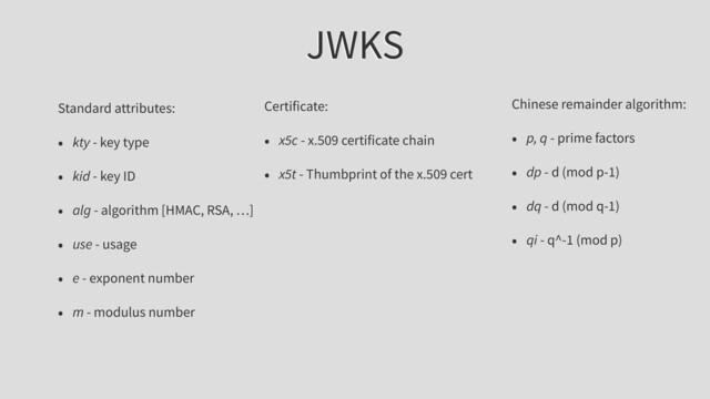 JWKS
Standard attributes:
• kty - key type
• kid - key ID
• alg - algorithm [HMAC, RSA, …]
• use - usage
• e - exponent number
• m - modulus number
Chinese remainder algorithm:
• p, q - prime factors
• dp - d (mod p-1)
• dq - d (mod q-1)
• qi - q^-1 (mod p)
Certificate:
• x5c - x.509 certificate chain
• x5t - Thumbprint of the x.509 cert
