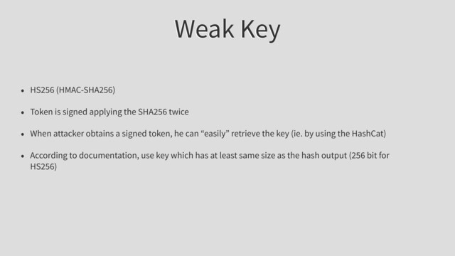 Weak Key
• HS256 (HMAC-SHA256)
• Token is signed applying the SHA256 twice
• When attacker obtains a signed token, he can “easily” retrieve the key (ie. by using the HashCat)
• According to documentation, use key which has at least same size as the hash output (256 bit for
HS256)
