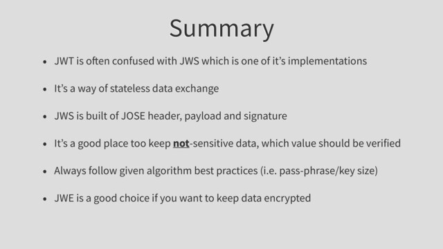 Summary
• JWT is o en confused with JWS which is one of it’s implementations
• It’s a way of stateless data exchange
• JWS is built of JOSE header, payload and signature
• It’s a good place too keep not-sensitive data, which value should be verified
• Always follow given algorithm best practices (i.e. pass-phrase/key size)
• JWE is a good choice if you want to keep data encrypted
