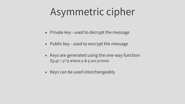 Asymmetric cipher
• Private key - used to decrypt the message
• Public key - used to encrypt the message
• Keys are generated using the one-way function
f(p,q) = p*q where p & q are primes
• Keys can be used interchangeably
