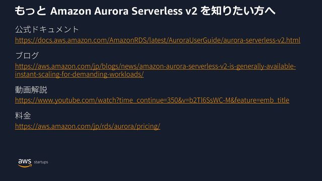 もっと Amazon Aurora Serverless v2 を知りたい⽅へ
https://docs.aws.amazon.com/AmazonRDS/latest/AuroraUserGuide/aurora-serverless-v2.html
https://aws.amazon.com/jp/blogs/news/amazon-aurora-serverless-v2-is-generally-available-
instant-scaling-for-demanding-workloads/
https://www.youtube.com/watch?time_continue=350&v=b2Tl6SsWC-M&feature=emb_title
https://aws.amazon.com/jp/rds/aurora/pricing/
