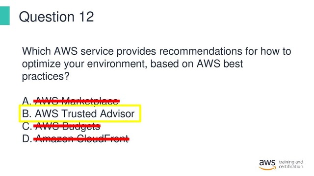 Question 12
Which AWS service provides recommendations for how to
optimize your environment, based on AWS best
practices?
A. AWS Marketplace
B. AWS Trusted Advisor
C. AWS Budgets
D. Amazon CloudFront
