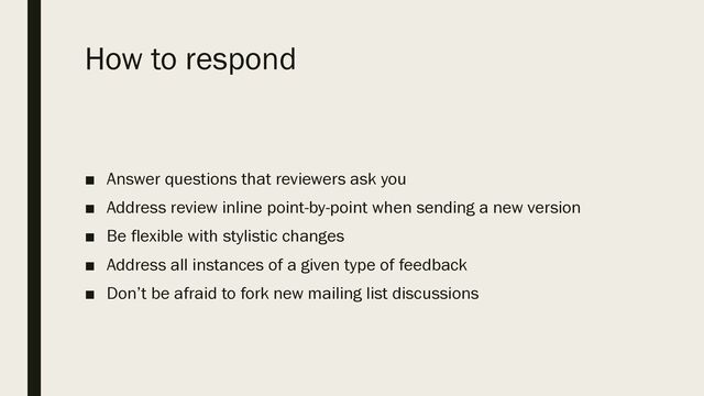 How to respond
■ Answer questions that reviewers ask you
■ Address review inline point-by-point when sending a new version
■ Be flexible with stylistic changes
■ Address all instances of a given type of feedback
■ Don’t be afraid to fork new mailing list discussions
