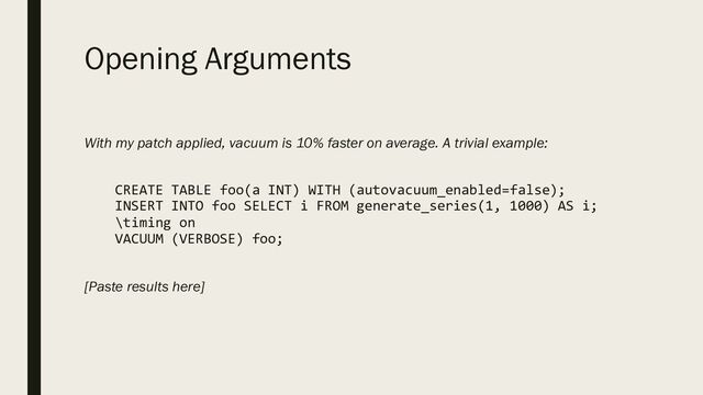 Opening Arguments
With my patch applied, vacuum is 10% faster on average. A trivial example:
CREATE TABLE foo(a INT) WITH (autovacuum_enabled=false);
INSERT INTO foo SELECT i FROM generate_series(1, 1000) AS i;
\timing on
VACUUM (VERBOSE) foo;
[Paste results here]
