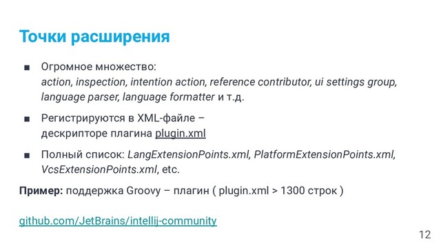 Точки расширения
■ Огромное множество:
action, inspection, intention action, reference contributor, ui settings group,
language parser, language formatter и т.д.
■ Регистрируются в XML-файле –
дескрипторе плагина plugin.xml
■ Полный список: LangExtensionPoints.xml, PlatformExtensionPoints.xml,
VcsExtensionPoints.xml, etc.
Пример: поддержка Groovy – плагин ( plugin.xml > 1300 строк )
github.com/JetBrains/intellij-community
12
