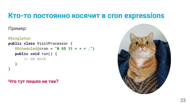 Кто-то постоянно косячит в cron expressions
Пример:
@Singleton
public class VisitProcessor {
@Scheduled(cron = "0 55 11 * * * .")
public void run() {
// do work
}
}
Что тут пошло не так?
23

