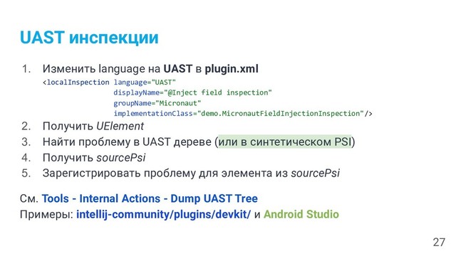 UAST инспекции
1. Изменить language на UAST в plugin.xml

2. Получить UElement
3. Найти проблему в UAST дереве (или в синтетическом PSI)
4. Получить sourcePsi
5. Зарегистрировать проблему для элемента из sourcePsi
См. Tools - Internal Actions - Dump UAST Tree
Примеры: intellij-community/plugins/devkit/ и Android Studio
27
