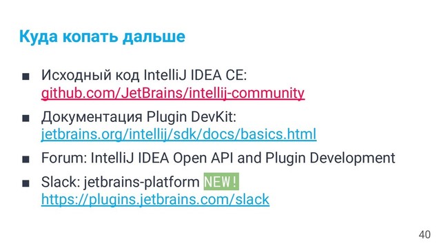 Куда копать дальше
■ Исходный код IntelliJ IDEA CE:
github.com/JetBrains/intellij-community
■ Документация Plugin DevKit:
jetbrains.org/intellij/sdk/docs/basics.html
■ Forum: IntelliJ IDEA Open API and Plugin Development
■ Slack: jetbrains-platform NEW!
https://plugins.jetbrains.com/slack
40

