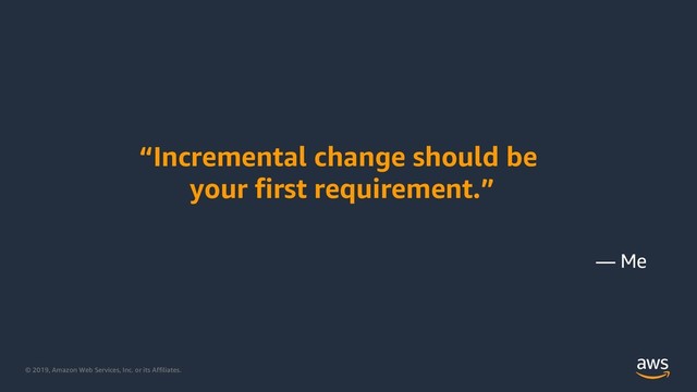 © 2019, Amazon Web Services, Inc. or its Affiliates.
“Incremental change should be
your first requirement.”
— Me

