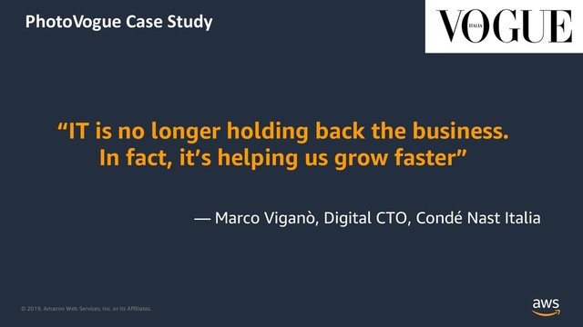 © 2019, Amazon Web Services, Inc. or its Affiliates.
PhotoVogue Case Study
“IT is no longer holding back the business.
In fact, it’s helping us grow faster”
— Marco Viganò, Digital CTO, Condé Nast Italia
