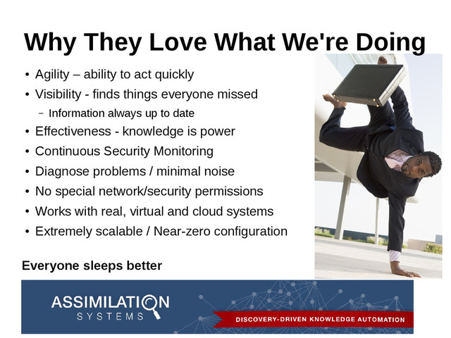 Why They Love What We're Doing
●
Agility – ability to act quickly
●
Visibility - finds things everyone missed
– Information always up to date
●
Effectiveness - knowledge is power
●
Continuous Security Monitoring
●
Diagnose problems / minimal noise
●
No special network/security permissions
●
Works with real, virtual and cloud systems
●
Extremely scalable / Near-zero configuration
Everyone sleeps better

