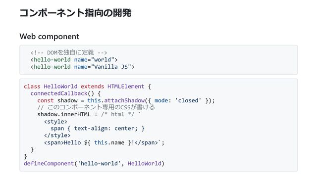 コンポーネント指向の開発
Web component



class HelloWorld extends HTMLElement {
connectedCallback() {
const shadow = this.attachShadow({ mode: 'closed' });
// このコンポーネント専用のCSSが書ける
shadow.innerHTML = /* html */ `

span { text-align: center; }

<span>Hello ${ this.name }!</span>`;
}
}
defineComponent('hello-world', HelloWorld)
