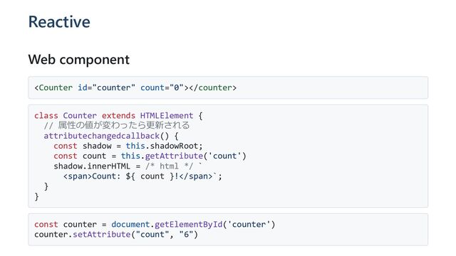 Reactive
Web component

class Counter extends HTMLElement {
// 属性の値が変わったら更新される
attributechangedcallback() {
const shadow = this.shadowRoot;
const count = this.getAttribute('count')
shadow.innerHTML = /* html */ `
<span>Count: ${ count }!</span>`;
}
}
const counter = document.getElementById('counter')
counter.setAttribute("count", "6")
