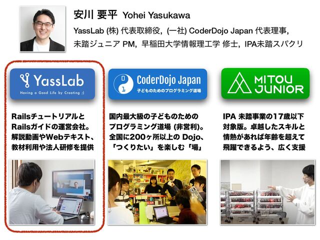 ҆઒ ཁฏ Yohei Yasukawa
 
YassLab (ג) ୅දऔక໾, (Ұࣾ) CoderDojo Japan ୅දཧࣄ,


ະ౿δϡχΞ PM, ૣҴాେֶ৘ใཧ޻ֶ म࢜, IPAະ౿εύΫϦ
ࠃ಺࠷େڃͷࢠͲ΋ͷͨΊͷ
 
ϓϩάϥϛϯάಓ৔ ඇӦར
ɻ
 
શࠃʹϲॴҎ্ͷ%PKPɺ
 
ʮͭ͘Γ͍ͨʯΛָ͠Ήʮ৔ʯ
*1"ະ౿ࣄۀͷࡀҎԼ
ର৅൛ɻ୎ӽͨ͠εΩϧͱ
৘೤͕͋Ε͹೥ྸΛ௒͑ͯ
ඈ༂Ͱ͖ΔΑ͏ɺ޿͘ࢧԉ
3BJMTνϡʔτϦΞϧͱ
 
3BJMTΨΠυͷӡӦձࣾɻ
 
ղઆಈը΍8FCςΩετɺ
 
ڭࡐར༻΍๏ਓݚमΛఏڙ
