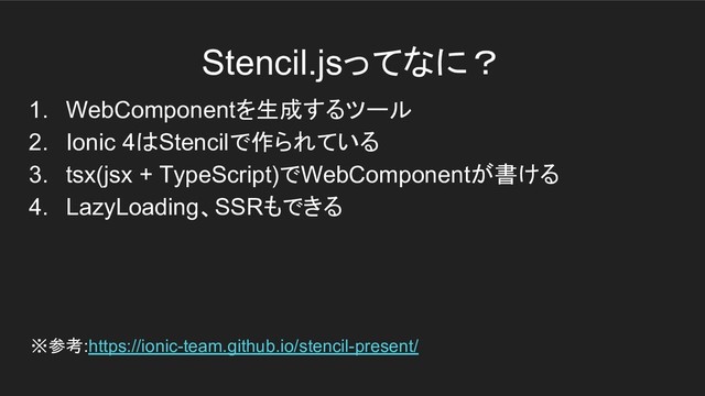 Stencil.jsってなに？
1. WebComponentを生成するツール
2. Ionic 4はStencilで作られている
3. tsx(jsx + TypeScript)でWebComponentが書ける
4. LazyLoading、SSRもできる
※参考:https://ionic-team.github.io/stencil-present/
