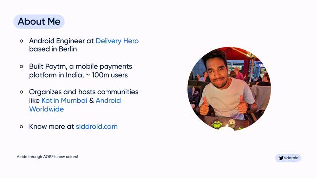 siddroid
siddroid
About Me


Android Engineer at Delivery Hero
based in Berlin


Built Paytm, a mobile payments
platform in India, ~ 100m users


Organizes and hosts communities
like Kotlin Mumbai & Android
Worldwide


Know more at siddroid.com
A ride through AOSP’s new colors!
