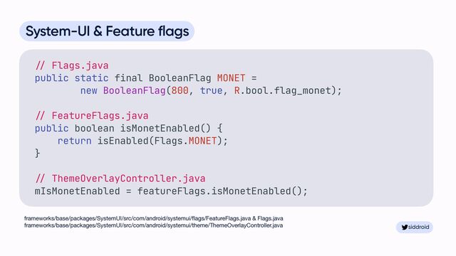 siddroid
siddroid
System-UI & Feature flags


//
Flags.java


public static final BooleanFlag MONET =


new BooleanFlag(800, true, R.bool.flag_monet);


//
FeatureFlags.java


public boolean isMonetEnabled() {


return isEnabled(Flags.MONET);


}


//
ThemeOverlayController.java


mIsMonetEnabled = featureFlags.isMonetEnabled();


frameworks/base/packages/SystemUI/src/com/android/systemui/
fl
ags/FeatureFlags.java & Flags.java

frameworks/base/packages/SystemUI/src/com/android/systemui/theme/ThemeOverlayController.java 
