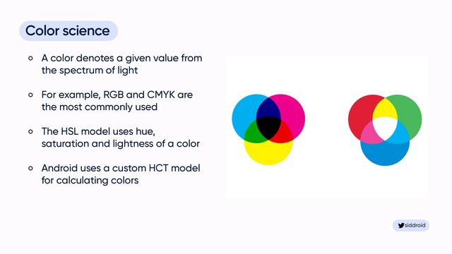 siddroid
siddroid
Color science


A color denotes a given value from
the spectrum of light


For example, RGB and CMYK are
the most commonly used


The HSL model uses hue,
saturation and lightness of a color


Android uses a custom HCT model
for calculating colors

