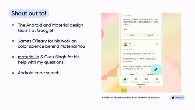 siddroid
siddroid
Shout out to!


The Android and Material design
teams at Google!


James O’leary for his work on
color science behind Material You


material.io & Guru Singh for his
help with my questions!


Android code search
A video of Monet in Action from Material foundation
