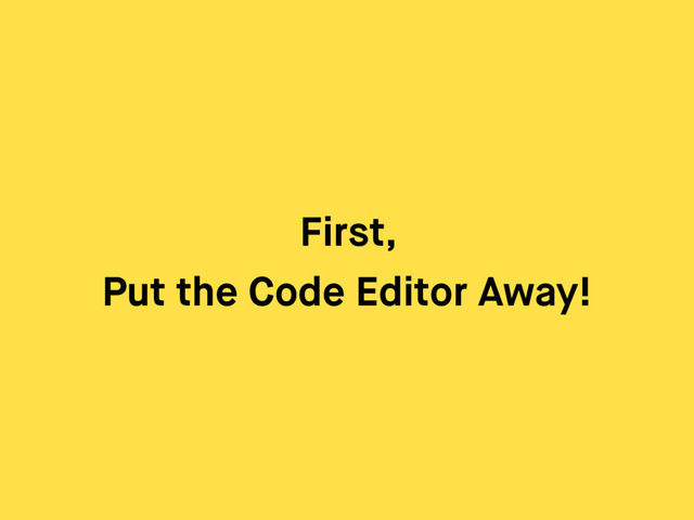 First,
Put the Code Editor Away!
