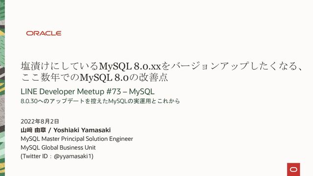 塩漬けにしているMySQL 8.0.xxをバージョンアップしたくなる、
ここ数年でのMySQL 8.0の改善点
LINE Developer Meetup #73 – MySQL
8.0.30へのアップデートを控えたMySQLの実運用とこれから
山﨑 由章 / Yoshiaki Yamasaki
MySQL Master Principal Solution Engineer
MySQL Global Business Unit
(Twitter ID：@yyamasaki1)
2022年8月2日
