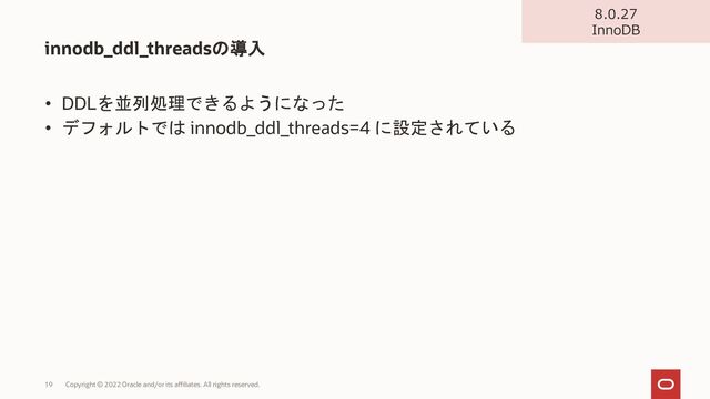 • DDLを並列処理できるようになった
• デフォルトでは innodb_ddl_threads=4 に設定されている
innodb_ddl_threadsの導入
Copyright © 2022 Oracle and/or its affiliates. All rights reserved.
19
8.0.27
InnoDB
