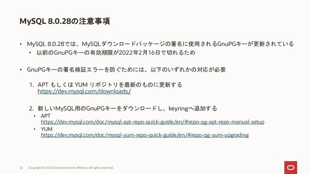 • MySQL 8.0.28では、MySQLダウンロードパッケージの署名に使用されるGnuPGキーが更新されている
• 以前のGnuPGキーの有効期限が2022年2月16日で切れるため
• GnuPGキーの署名検証エラーを防ぐためには、以下のいずれかの対応が必要
1. APT もしくは YUM リポジトリを最新のものに更新する
https://dev.mysql.com/downloads/
2. 新しいMySQL用のGnuPGキーをダウンロードし、keyringへ追加する
• APT
https://dev.mysql.com/doc/mysql-apt-repo-quick-guide/en/#repo-qg-apt-repo-manual-setup
• YUM
https://dev.mysql.com/doc/mysql-yum-repo-quick-guide/en/#repo-qg-yum-upgrading
MySQL 8.0.28の注意事項
Copyright © 2022 Oracle and/or its affiliates. All rights reserved..
32
