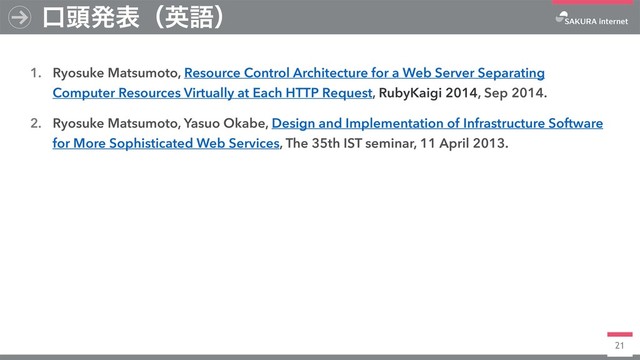 21
1. Ryosuke Matsumoto, Resource Control Architecture for a Web Server Separating
Computer Resources Virtually at Each HTTP Request, RubyKaigi 2014, Sep 2014.
2. Ryosuke Matsumoto, Yasuo Okabe, Design and Implementation of Infrastructure Software
for More Sophisticated Web Services, The 35th IST seminar, 11 April 2013.
ޱ಄ൃදʢӳޠʣ
