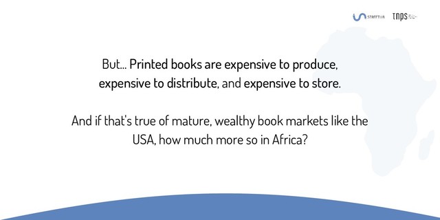 But... Printed books are expensive to produce,
expensive to distribute, and expensive to store.
And if that's true of mature, wealthy book markets like the
USA, how much more so in Africa?
