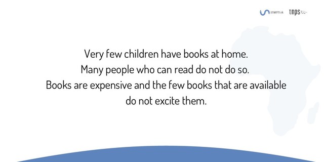 Very few children have books at home.
Many people who can read do not do so.
Books are expensive and the few books that are available
do not excite them.
